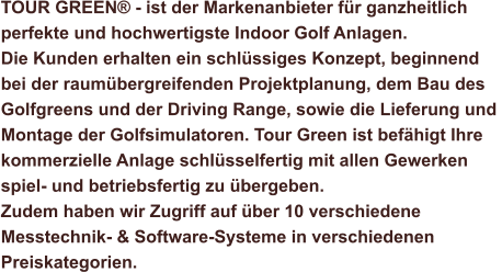 TOUR GREEN® - ist der Markenanbieter für ganzheitlich  perfekte und hochwertigste Indoor Golf Anlagen.  Die Kunden erhalten ein schlüssiges Konzept, beginnend  bei der raumübergreifenden Projektplanung, dem Bau des  Golfgreens und der Driving Range, sowie die Lieferung und  Montage der Golfsimulatoren. Tour Green ist befähigt Ihre  kommerzielle Anlage schlüsselfertig mit allen Gewerken  spiel- und betriebsfertig zu übergeben. Zudem haben wir Zugriff auf über 10 verschiedene  Messtechnik- & Software-Systeme in verschiedenen  Preiskategorien.